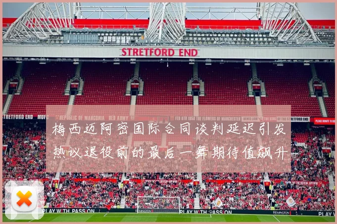 梅西迈阿密国际合同谈判延迟引发热议退役前的最后一舞期待值飙升